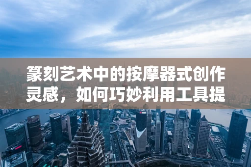 篆刻艺术中的按摩器式创作灵感，如何巧妙利用工具提升手感与效率？