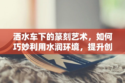 洒水车下的篆刻艺术，如何巧妙利用水润环境，提升创作灵感？