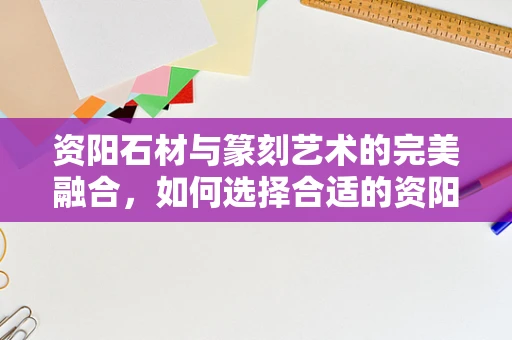 资阳石材与篆刻艺术的完美融合，如何选择合适的资阳石进行篆刻？