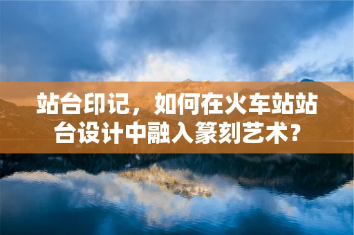 站台印记，如何在火车站站台设计中融入篆刻艺术？