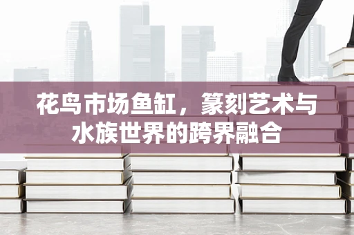 花鸟市场鱼缸，篆刻艺术与水族世界的跨界融合