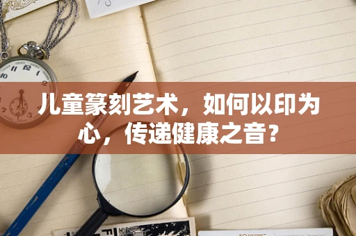 儿童篆刻艺术，如何以印为心，传递健康之音？