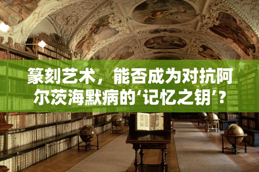 篆刻艺术，能否成为对抗阿尔茨海默病的‘记忆之钥’？