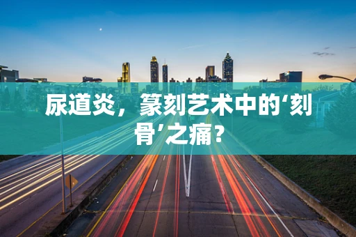 尿道炎，篆刻艺术中的‘刻骨’之痛？