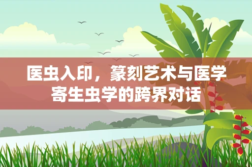 医虫入印，篆刻艺术与医学寄生虫学的跨界对话