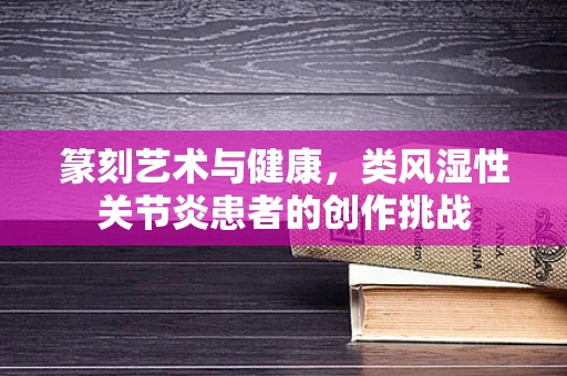 篆刻艺术与健康，类风湿性关节炎患者的创作挑战