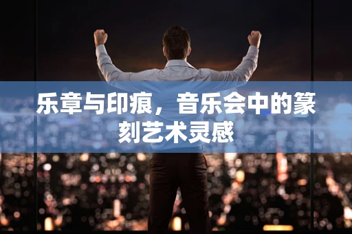乐章与印痕，音乐会中的篆刻艺术灵感