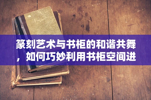 篆刻艺术与书柜的和谐共舞，如何巧妙利用书柜空间进行篆刻工具的收纳与展示？