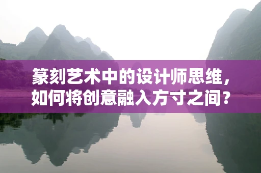 篆刻艺术中的设计师思维，如何将创意融入方寸之间？
