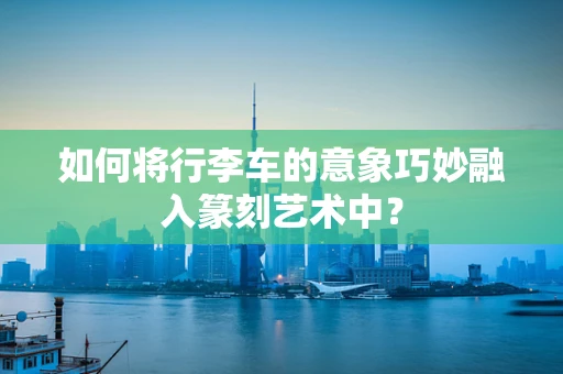如何将行李车的意象巧妙融入篆刻艺术中？