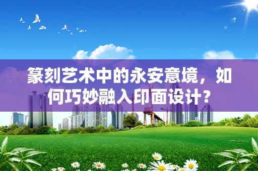 篆刻艺术中的永安意境，如何巧妙融入印面设计？