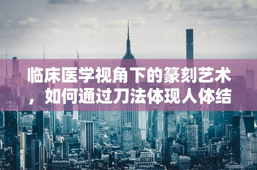 临床医学视角下的篆刻艺术，如何通过刀法体现人体结构之美？