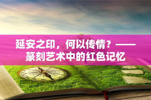 延安之印，何以传情？——篆刻艺术中的红色记忆