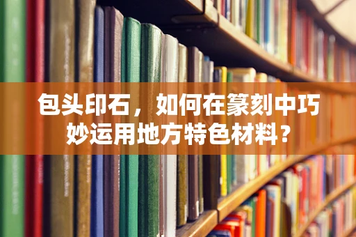 包头印石，如何在篆刻中巧妙运用地方特色材料？