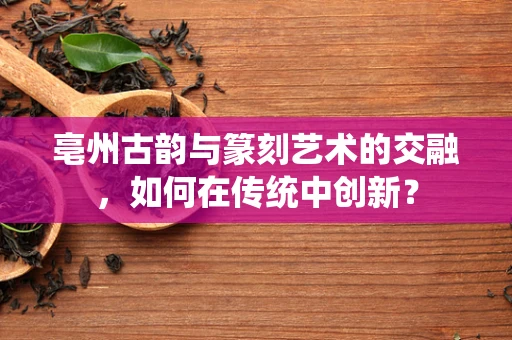亳州古韵与篆刻艺术的交融，如何在传统中创新？