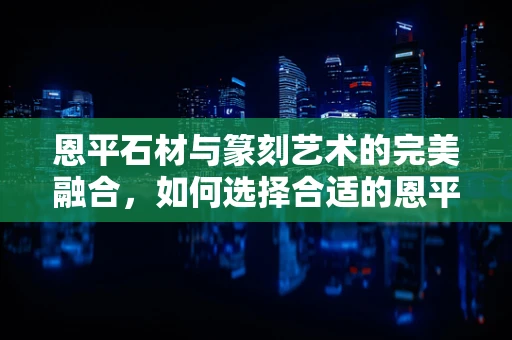恩平石材与篆刻艺术的完美融合，如何选择合适的恩平石材进行篆刻创作？