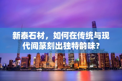 新泰石材，如何在传统与现代间篆刻出独特韵味？