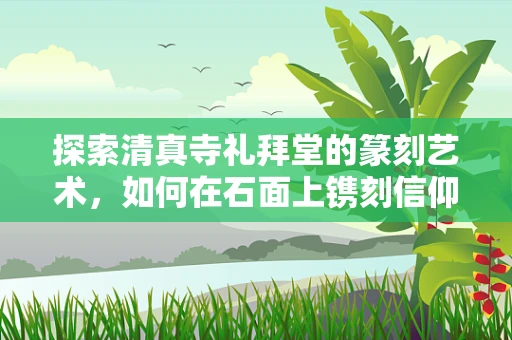 探索清真寺礼拜堂的篆刻艺术，如何在石面上镌刻信仰的庄严？