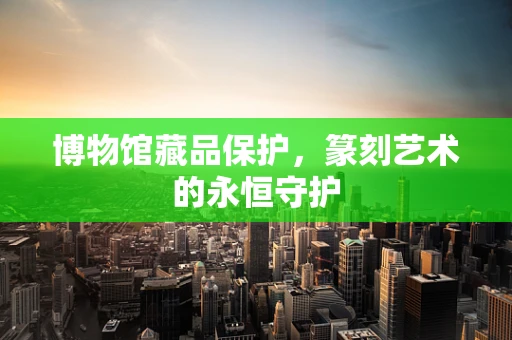 博物馆藏品保护，篆刻艺术的永恒守护
