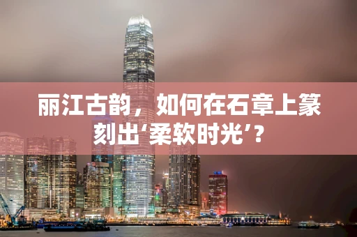 丽江古韵，如何在石章上篆刻出‘柔软时光’？