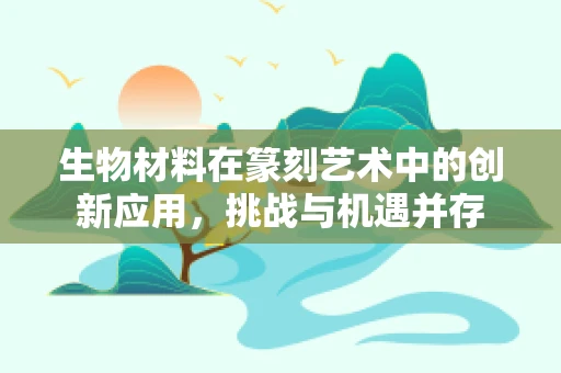 生物材料在篆刻艺术中的创新应用，挑战与机遇并存