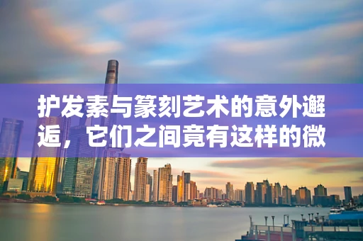 护发素与篆刻艺术的意外邂逅，它们之间竟有这样的微妙联系？