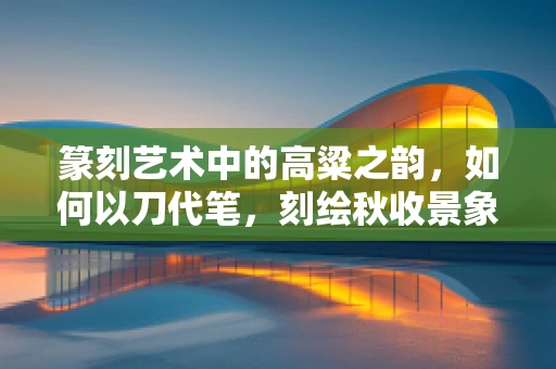 篆刻艺术中的高粱之韵，如何以刀代笔，刻绘秋收景象？