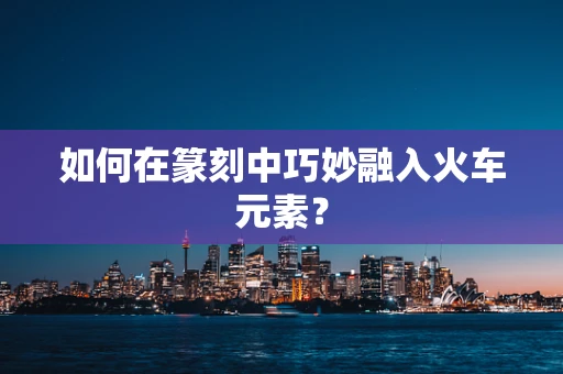 如何在篆刻中巧妙融入火车元素？
