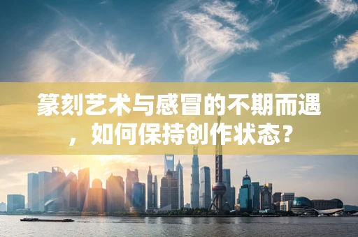 篆刻艺术与感冒的不期而遇，如何保持创作状态？