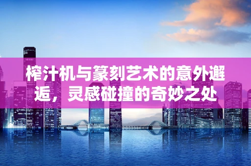 榨汁机与篆刻艺术的意外邂逅，灵感碰撞的奇妙之处