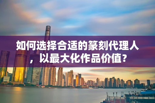 如何选择合适的篆刻代理人，以最大化作品价值？