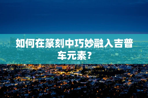 如何在篆刻中巧妙融入吉普车元素？