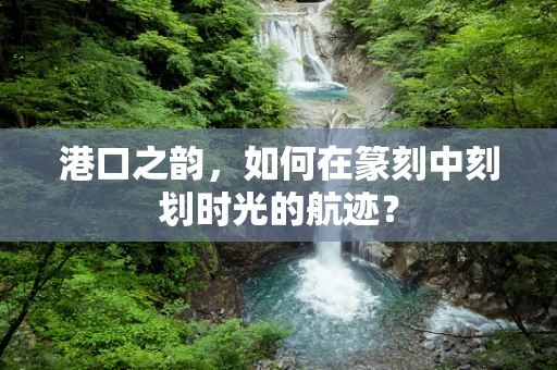 港口之韵，如何在篆刻中刻划时光的航迹？