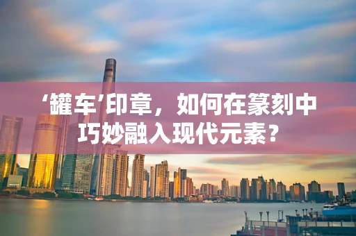 ‘罐车’印章，如何在篆刻中巧妙融入现代元素？