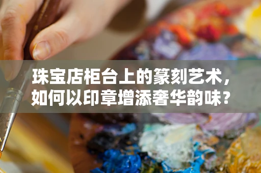珠宝店柜台上的篆刻艺术，如何以印章增添奢华韵味？