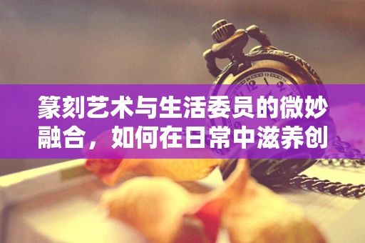 篆刻艺术与生活委员的微妙融合，如何在日常中滋养创作灵感？