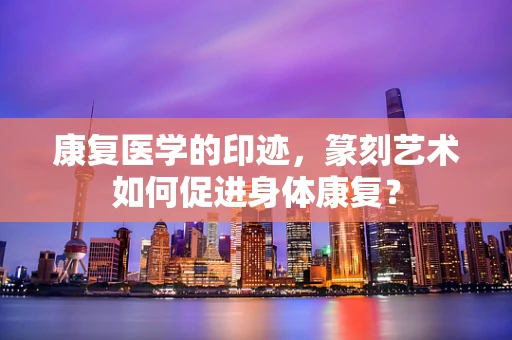 康复医学的印迹，篆刻艺术如何促进身体康复？