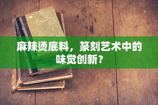 麻辣烫底料，篆刻艺术中的味觉创新？