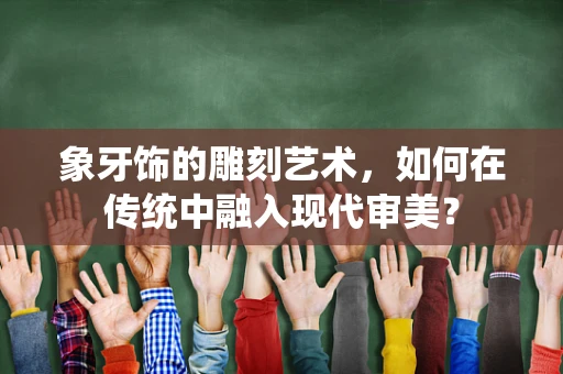象牙饰的雕刻艺术，如何在传统中融入现代审美？