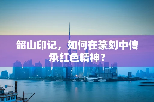 韶山印记，如何在篆刻中传承红色精神？