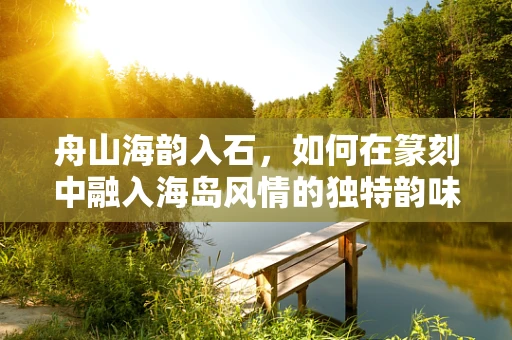 舟山海韵入石，如何在篆刻中融入海岛风情的独特韵味？