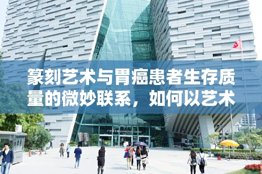 篆刻艺术与胃癌患者生存质量的微妙联系，如何以艺术疗愈身心？