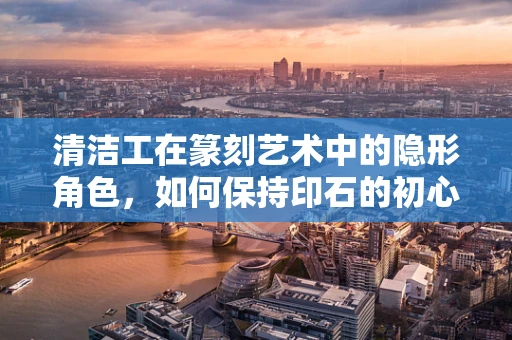 清洁工在篆刻艺术中的隐形角色，如何保持印石的初心？