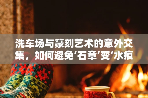 洗车场与篆刻艺术的意外交集，如何避免‘石章’变‘水痕’？