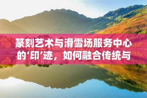 篆刻艺术与滑雪场服务中心的‘印’迹，如何融合传统与现代？
