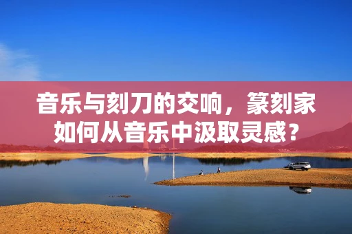 音乐与刻刀的交响，篆刻家如何从音乐中汲取灵感？