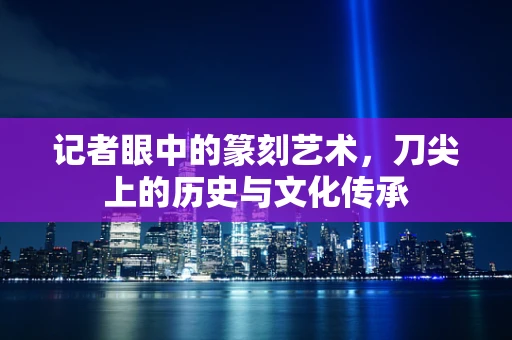 记者眼中的篆刻艺术，刀尖上的历史与文化传承