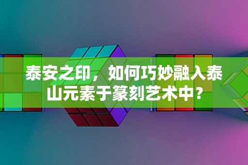 泰安之印，如何巧妙融入泰山元素于篆刻艺术中？