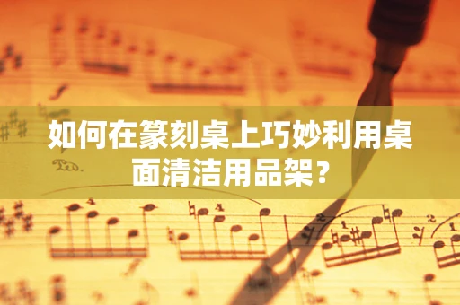 如何在篆刻桌上巧妙利用桌面清洁用品架？
