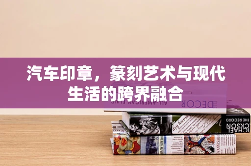 汽车印章，篆刻艺术与现代生活的跨界融合